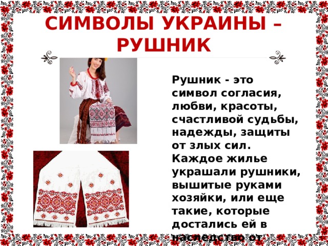 СИМВОЛЫ УКРАИНЫ –  РУШНИК Рушник - это символ согласия, любви, красоты, счастливой судьбы, надежды, защиты от злых сил. Каждое жилье украшали рушники, вышитые руками хозяйки, или еще такие, которые достались ей в наследство от матери и бабушки. 