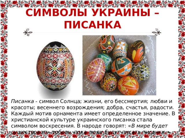 СИМВОЛЫ УКРАИНЫ –  ПИСАНКА Писанка - символ Солнца; жизни, его бессмертия; любви и красоты; весеннего возрождения; добра, счастья, радости. Каждый мотив орнамента имеет определенное значение. В христианской культуре украинского писанка стала символом воскресения. В народе говорят: « В мире будет существовать любовь, пока люди будут писать писанки.» 