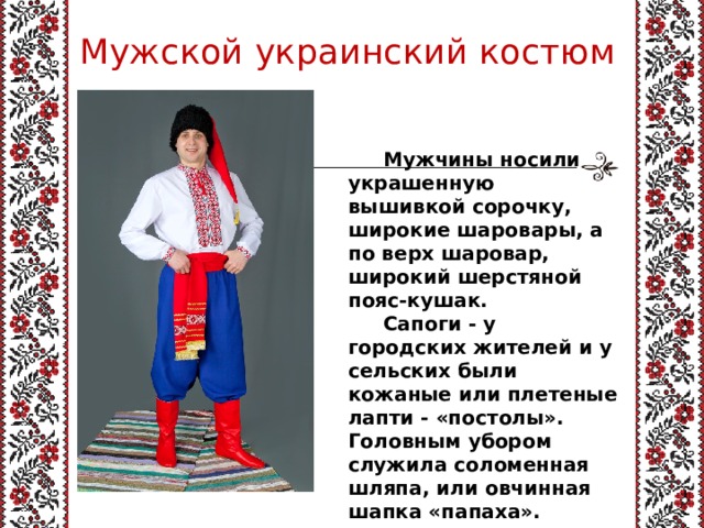 Мужской украинский костюм  Мужчины носили украшенную вышивкой сорочку, широкие шаровары, а по верх шаровар, широкий шерстяной пояс-кушак.  Сапоги - у городских жителей и у сельских были кожаные или плетеные лапти - «постолы». Головным убором служила соломенная шляпа, или овчинная шапка «папаха». 