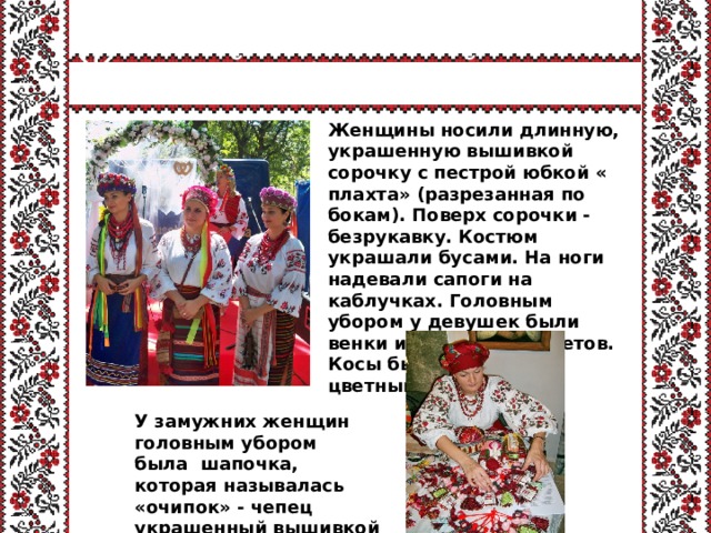Женский украинский костюм Женщины носили длинную, украшенную вышивкой сорочку с пестрой юбкой « плахта» (разрезанная по бокам). Поверх сорочки - безрукавку. Костюм украшали бусами. На ноги надевали сапоги на каблучках. Головным убором у девушек были венки из бумажных цветов. Косы были украшены цветными лентами.  У замужних женщин головным убором была  шапочка, которая называлась «очипок» - чепец украшенный вышивкой  