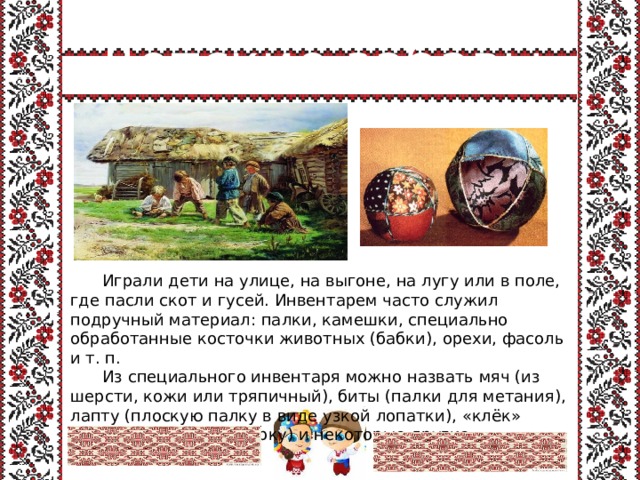 Детские забавы  Играли дети на улице, на выгоне, на лугу или в поле, где пасли скот и гусей. Инвентарем часто служил подручный материал: палки, камешки, специально обработанные косточки животных (бабки), орехи, фасоль и т. п.   Из специального инвентаря можно назвать мяч (из шерсти, кожи или тряпичный), биты (палки для метания), лапту (плоскую палку в виде узкой лопатки), «клёк» (короткую круглую чурку) и некоторые другие. 