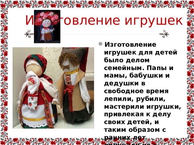 Изготовление игрушек Изготовление игрушек для детей было делом семейным. Папы и мамы, бабушки и дедушки в свободное время лепили, рубили, мастерили игрушки, привлекая к делу своих детей, и таким образом с ранних лет приучали их к рукоделию, усердию и терпению. 