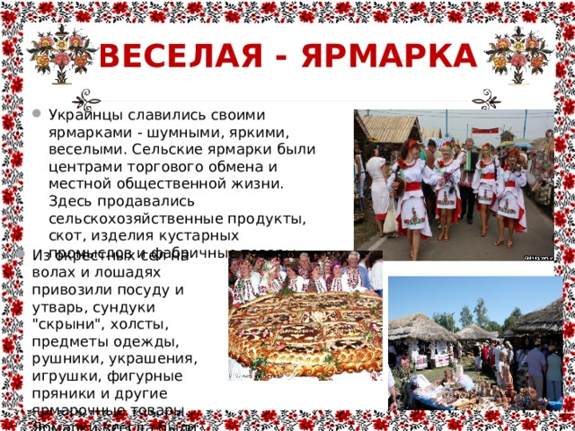 ВЕСЕЛАЯ - ЯРМАРКА Украинцы славились своими ярмарками - шумными, яркими, веселыми. Сельские ярмарки были центрами торгового обмена и местной общественной жизни. Здесь продавались сельскохозяйственные продукты, скот, изделия кустарных промыслов и фабричные товары. Из окрестных сел на волах и лошадях привозили посуду и утварь, сундуки 
