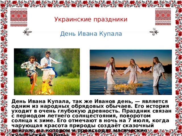  Украинские праздники   День Ивана Купала День Ивана Купала, так же Иванов день, — является одним из народных обрядовых обычаев. Его история уходит в очень глубокую древность. Праздник связан с периодом летнего солнцестояния, поворотом солнца к зиме. Его отмечают в ночь на 7 июля, когда чарующая красота природы создаёт сказочный пейзаж, на котором и происходят магические купальские забавы. 
