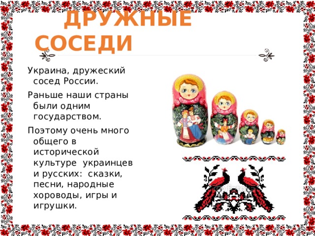  ДРУЖНЫЕ СОСЕДИ Украина, дружеский сосед России. Раньше наши страны были одним государством. Поэтому очень много общего в исторической культуре украинцев и русских: сказки, песни, народные хороводы, игры и игрушки. 