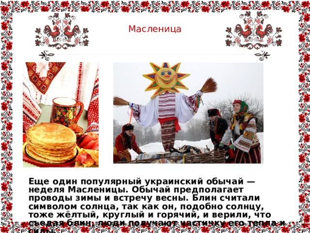  Масленица   Еще один популярный украинский обычай — неделя Масленицы. Обычай предполагает проводы зимы и встречу весны. Блин считали символом солнца, так как он, подобно солнцу, тоже жёлтый, круглый и горячий, и верили, что съедая блин, люди получают частичку его тепла и силы. 