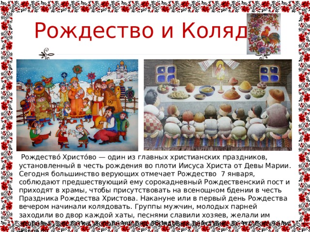 Рождество и Коляда  Рождество́ Христо́во — один из главных христианских праздников, установленный в честь рождения во плоти Иисуса Христа от Девы Марии. Сегодня большинство верующих отмечает Рождество  7 января, соблюдают предшествующий ему сорокадневный Рождественский пост и приходят в храмы, чтобы присутствовать на всенощном бдении в честь Праздника Рождества Христова.  Накануне или в первый день Рождества вечером начинали колядовать. Группы мужчин, молодых парней заходили во двор каждой хаты, песнями славили хозяев, желали им здоровья, достатка, исполняли ряд обрядовых действий, за что получали награду. 
