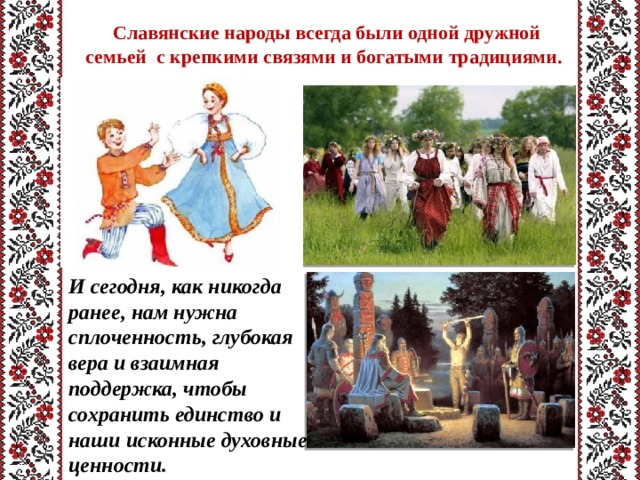  Славянские народы всегда были одной дружной семьей с крепкими связями и богатыми традициями. И сегодня, как никогда ранее, нам нужна сплоченность, глубокая вера и взаимная поддержка, чтобы сохранить единство и наши исконные духовные ценности. 