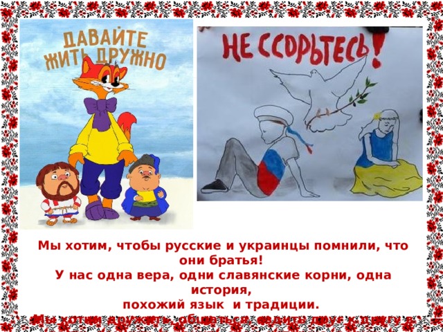 Мы хотим, чтобы русские и украинцы помнили, что они братья!  У нас одна вера, одни славянские корни, одна история, похожий язык и традиции.  Мы хотим дружить, общаться, ездить друг к другу в гости, помнить и ценить свою историю, верить в будущее ВМЕСТЕ! 