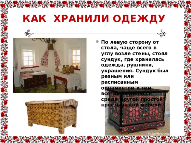 КАК ХРАНИЛИ ОДЕЖДУ По левую сторону от стола, чаще всего в углу возле стены, стоял сундук, где хранилась одежда, рушники, украшения. Сундук был резным или расписанным орнаментом и тем всегда выделялся среди другой простой крестьянской мебели. 