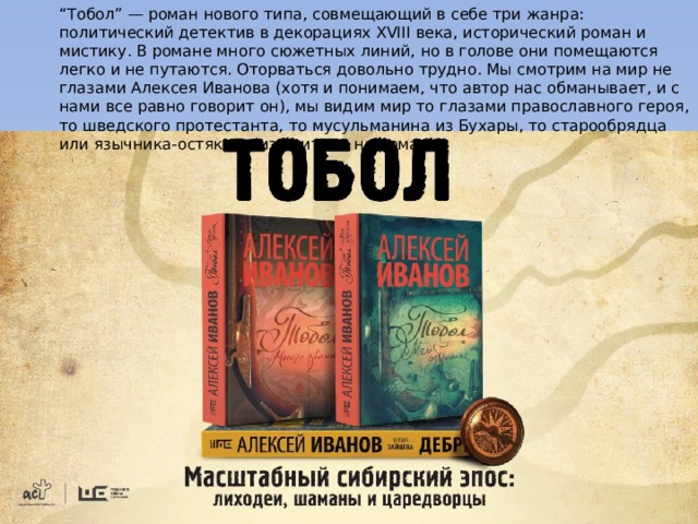 “ Тобол” — роман нового типа, совмещающий в себе три жанра: политический детектив в декорациях XVIII века, исторический роман и мистику. В романе много сюжетных линий, но в голове они помещаются легко и не путаются. Оторваться довольно трудно. Мы смотрим на мир не глазами Алексея Иванова (хотя и понимаем, что автор нас обманывает, и с нами все равно говорит он), мы видим мир то глазами православного героя, то шведского протестанта, то мусульманина из Бухары, то старообрядца или язычника-остяка… (из критики на роман) 