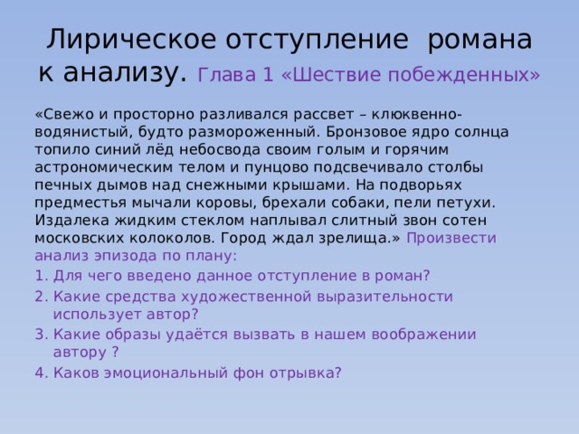 Лирическое отступление романа к анализу. Глава 1 «Шествие побежденных» «Свежо и просторно разливался рассвет – клюквенно-водянистый, будто размороженный. Бронзовое ядро солнца топило синий лёд небосвода своим голым и горячим астрономическим телом и пунцово подсвечивало столбы печных дымов над снежными крышами. На подворьях предместья мычали коровы, брехали собаки, пели петухи. Издалека жидким стеклом наплывал слитный звон сотен московских колоколов. Город ждал зрелища.» Произвести анализ эпизода по плану: Для чего введено данное отступление в роман? Какие средства художественной выразительности использует автор? Какие образы удаётся вызвать в нашем воображении автору ? Каков эмоциональный фон отрывка? 