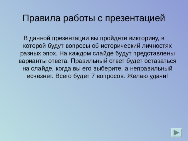 Правила работы с презентацией В данной презентации вы пройдете викторину, в которой будут вопросы об исторический личностях разных эпох. На каждом слайде будут представлены варианты ответа. Правильный ответ будет оставаться на слайде, когда вы его выберите, а неправильный исчезнет. Всего будет 7 вопросов. Желаю удачи! 