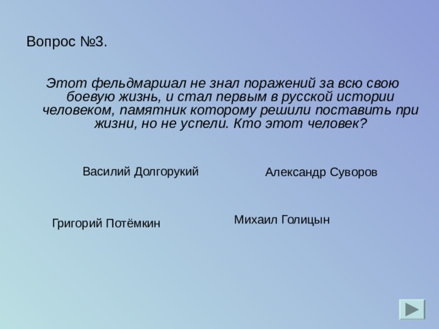 Вопрос №3. Этот фельдмаршал не знал поражений за всю свою боевую жизнь, и стал первым в русской истории человеком, памятник которому решили поставить при жизни, но не успели. Кто этот человек? Александр Суворов Василий Долгорукий Михаил Голицын   Григорий Потёмкин 