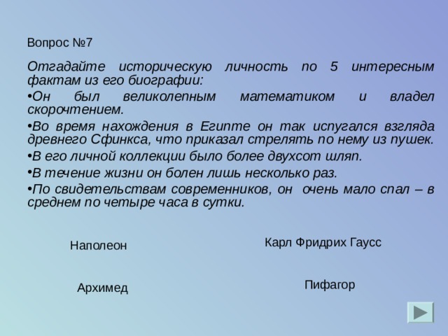 Вопрос №7 Отгадайте историческую личность по 5 интересным фактам из его биографии: Он был великолепным математиком и владел скорочтением. Во время нахождения в Египте он так испугался взгляда древнего Сфинкса, что приказал стрелять по нему из пушек. В его личной коллекции было более двухсот шляп. В течение жизни он болен лишь несколько раз. По свидетельствам современников, он очень мало спал – в среднем по четыре часа в сутки.  Карл Фридрих Гаусс Наполеон Пифагор Архимед 