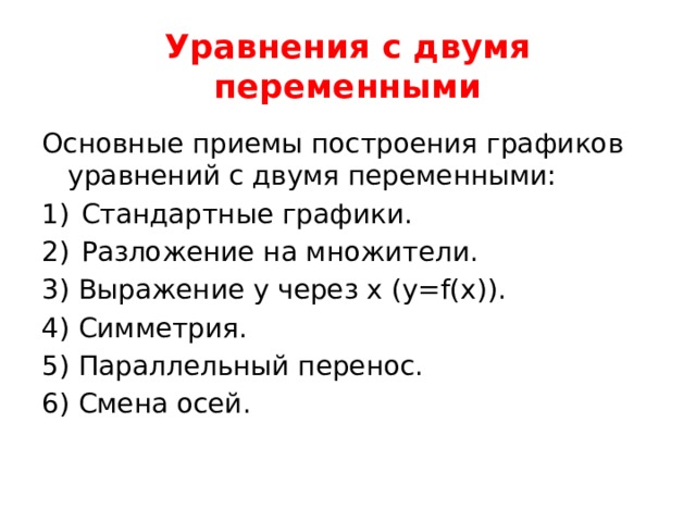 Уравнения с двумя переменными Основные приемы построения графиков уравнений с двумя переменными: Стандартные графики. Разложение на множители. 3) Выражение y через x (y=f(x)). 4) Симметрия. 5) Параллельный перенос. 6) Смена осей. 