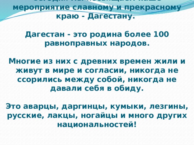 Сегодня мы посвящаем наше мероприятие славному и прекрасному краю - Дагестану.   Дагестан - это родина более 100 равноправных народов.   Многие из них с древних времен жили и живут в мире и согласии, никогда не ссорились между собой, никогда не давали себя в обиду.    Это аварцы, даргинцы, кумыки, лезгины, русские, лакцы, ногайцы и много других национальностей! 