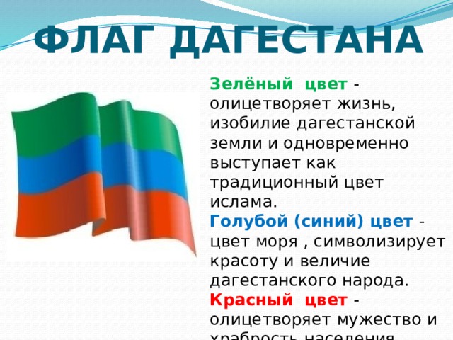 ФЛАГ ДАГЕСТАНА Зелёный цвет - олицетворяет жизнь, изобилие дагестанской земли и одновременно выступает как традиционный цвет  ислама. Голубой (синий) цвет - цвет моря , символизирует красоту и величие дагестанского народа. Красный цвет - олицетворяет мужество и храбрость населения Страны гор. 
