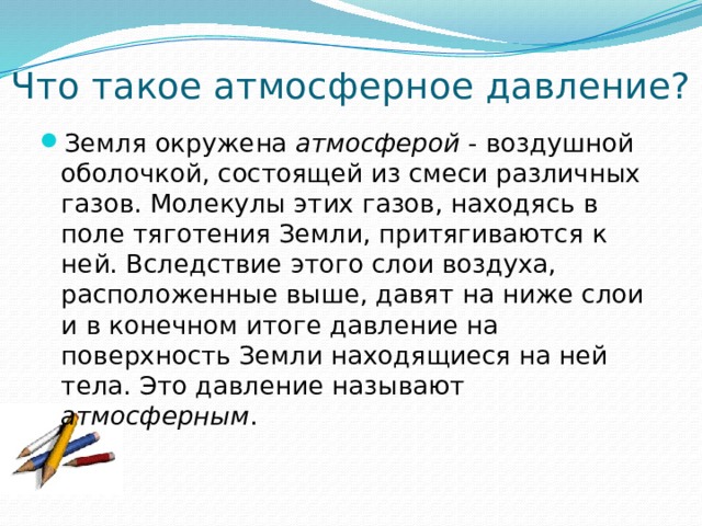 Что такое атмосферное давление? Земля окружена атмосферой - воздушной оболочкой, состоящей из смеси различных газов. Молекулы этих газов, находясь в поле тяготения Земли, притягиваются к ней. Вследствие этого слои воздуха, расположенные выше, давят на ниже слои и в конечном итоге давление на поверхность Земли находящиеся на ней тела. Это давление называют атмосферным . 