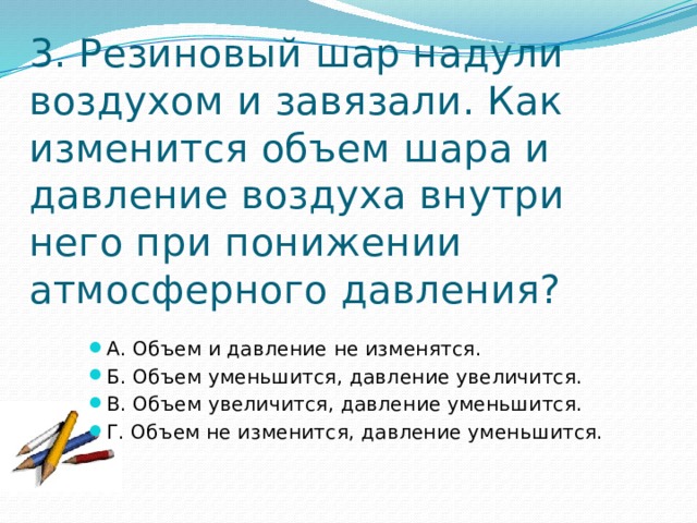 3. Резиновый шар надули воздухом и завязали. Как изменится объем шара и давление воздуха внутри него при понижении атмосферного давления? А. Объем и давление не изменятся. Б. Объем уменьшится, давление увеличится. В. Объем увеличится, давление уменьшится. Г. Объем не изменится, давление уменьшится. 