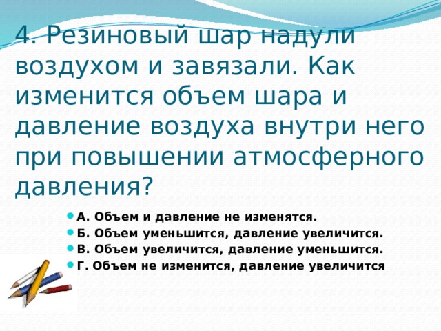 4. Резиновый шар надули воздухом и завязали. Как изменится объем шара и давление воздуха внутри него при повышении атмосферного давления? А. Объем и давление не изменятся. Б. Объем уменьшится, давление увеличится. В. Объем увеличится, давление уменьшится. Г. Объем не изменится, давление увеличится 