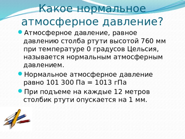 Какое нормальное атмосферное давление? Атмосферное давление, равное давлению столба ртути высотой 760 мм при температуре 0 градусов Цельсия, называется нормальным атмосферным давлением. Нормальное атмосферное давление равно 101 300 Па = 1013 гПа При подъеме на каждые 12 метров столбик ртути опускается на 1 мм. 