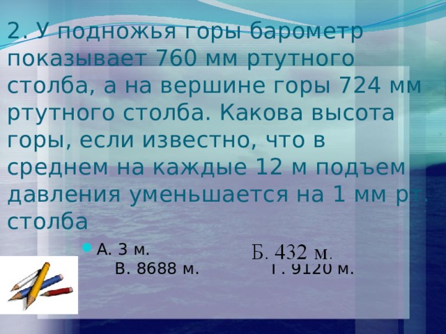 2. У подножья горы барометр показывает 760 мм ртутного столба, а на вершине горы 724 мм ртутного столба. Какова высота горы, если известно, что в среднем на каждые 12 м подъем давления уменьшается на 1 мм рт. столба А. 3 м. Б. 432 м. В. 8688 м. Г. 9120 м. 