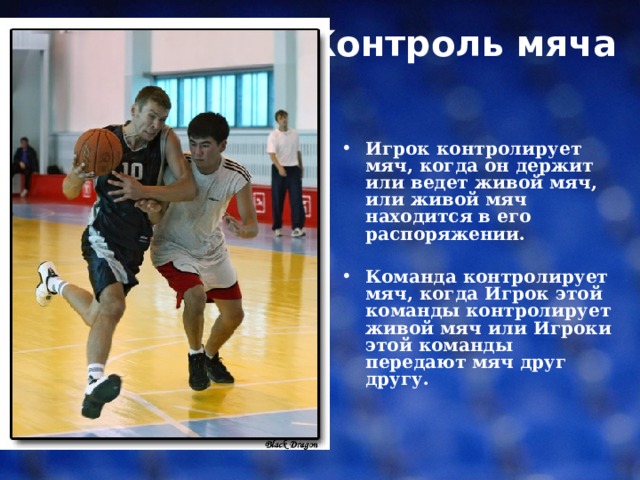 Контроль мяча    Игрок контролирует мяч, когда он держит или ведет живой мяч, или живой мяч находится в его распоряжении. Команда контролирует мяч, когда Игрок этой команды контролирует живой мяч или Игроки этой команды передают мяч друг другу. 