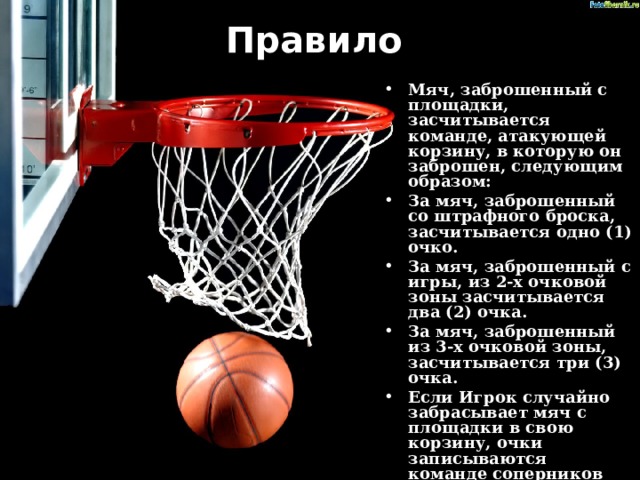 Правило   Мяч, заброшенный с площадки, засчитывается команде, атакующей корзину, в которую он заброшен, следующим образом: За мяч, заброшенный со штрафного броска, засчитывается одно (1) очко. За мяч, заброшенный с игры, из 2-х очковой зоны засчитывается два (2) очка. За мяч, заброшенный из 3-х очковой зоны, засчитывается три (3) очка. Если Игрок случайно забрасывает мяч с площадки в свою корзину, очки записываются команде соперников .ю 