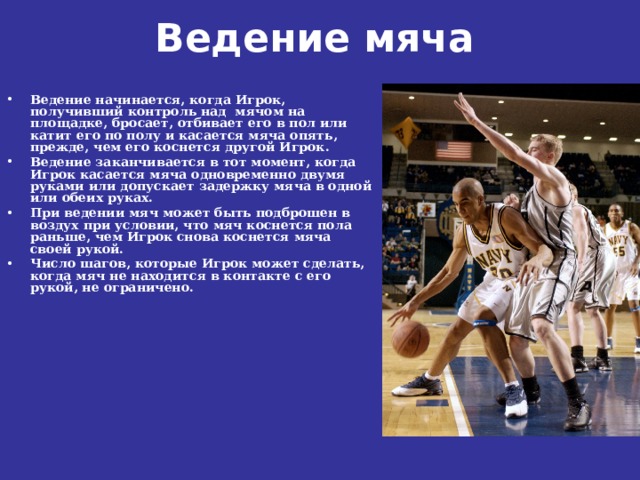Ведение мяча    Ведение начинается, когда Игрок, получивший контроль над мячом на площадке, бросает, отбивает его в пол или катит его по полу и касается мяча опять, прежде, чем его коснется другой Игрок. Ведение заканчивается в тот момент, когда Игрок касается мяча одновременно двумя руками или допускает задержку мяча в одной или обеих руках. При ведении мяч может быть подброшен в воздух при условии, что мяч коснется пола раньше, чем Игрок снова коснется мяча своей рукой. Число шагов, которые Игрок может сделать, когда мяч не находится в контакте с его рукой, не ограничено. 