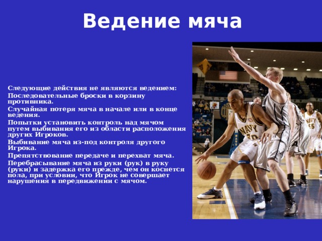 Ведение мяча  Следующие действия не являются ведением: Последовательные броски в корзину противника. Случайная потеря мяча в начале или в конце ведения. Попытки установить контроль над мячом путем выбивания его из области расположения других Игроков. Выбивание мяча из-под контроля другого Игрока. Препятствование передаче и перехват мяча. Перебрасывание мяча из руки (рук) в руку (руки) и задержка его прежде, чем он коснется пола, при условии, что Игрок не совершает нарушения в передвижении с мячом. 