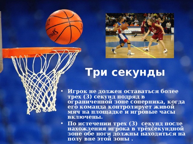 Три секунды   Игрок не должен оставаться более трех (3) секунд подряд в ограниченной зоне соперника, когда его команда контролирует живой мяч на площадке и игровые часы включены. По истечении трех (3) секунд после нахождения игрока в трёхсекундной зоне обе ноги должны находиться на полу вне этой зоны . 
