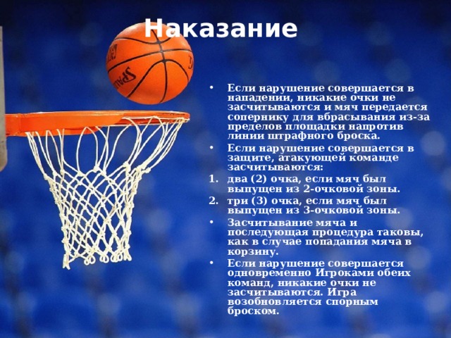 Наказание   Если нарушение совершается в нападении, никакие очки не засчитываются и мяч передается сопернику для вбрасывания из-за пределов площадки напротив линии штрафного броска. Если нарушение совершается в защите, атакующей команде засчитываются: два (2) очка, если мяч был выпущен из 2-очковой зоны. три (3) очка, если мяч был выпущен из 3-очковой зоны. Засчитывание мяча и последующая процедура таковы, как в случае попадания мяча в корзину. Если нарушение совершается одновременно Игроками обеих команд, никакие очки не засчитываются. Игра возобновляется спорным броском. 