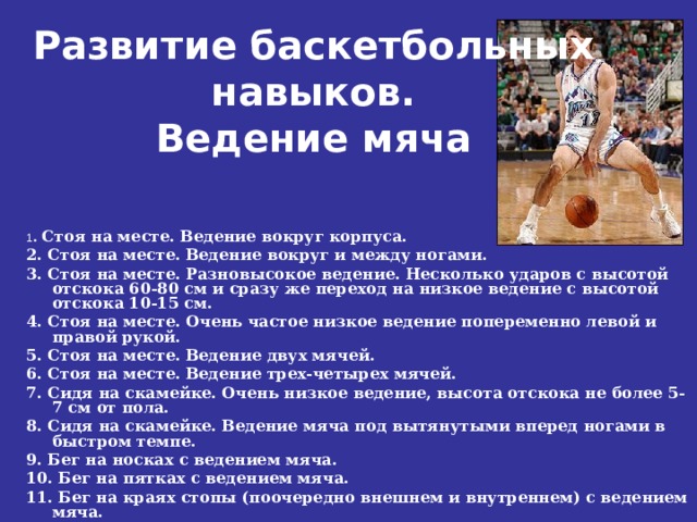 Развитие баскетбольных навыков.  Ведение мяча   1 . Стоя на месте. Ведение вокруг корпуса. 2. Стоя на месте. Ведение вокруг и между ногами. 3. Стоя на месте. Разновысокое ведение. Несколько ударов с высотой отскока 60-80 см и сразу же переход на низкое ведение с высотой отскока 10-15 см. 4. Стоя на месте. Очень частое низкое ведение попеременно левой и правой рукой. 5. Стоя на месте. Ведение двух мячей. 6. Стоя на месте. Ведение трех-четырех мячей. 7. Сидя на скамейке. Очень низкое ведение, высота отскока не более 5-7 см от пола. 8. Сидя на скамейке. Ведение мяча под вытянутыми вперед ногами в быстром темпе. 9. Бег на носках с ведением мяча. 10. Бег на пятках с ведением мяча. 11. Бег на краях стопы (поочередно внешнем и внутреннем) с ведением мяча. 12. Бег в полуприседе с ведением мяча. 