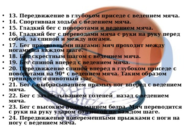 13. Передвижение в глубоком приседе с ведением мяча. 14. Спортивная ходьба с ведением мяча. 15. Гладкий бег с поворотами и ведением мяча. 16. Гладкий бег с переводами мяча с руки на руку перед собой, за спиной и между ногами. 17. Бег приставными шагами: мяч проходит между ногами на каждом шаге. 18. Бег скрестным шагом с ведением мяча. 19. Бег спиной вперед с ведением мяча. 20. Передвижение спиной вперед в глубоком приседе с поворотами на 90* с ведением мяча. Таким образом тренируется пивотный шаг. 21. Бег с выбрасыванием прямых ног вперед с ведением мяча. 22. Бег с захлёстыванием голеней назад с ведением мяча. 23. Бег с высоким подниманием бедра. Мяч переводится с руки на руку ударом под ногой на каждом шаге. 24. Передвижение попеременными прыжками с ноги на ногу с ведением мяча. 