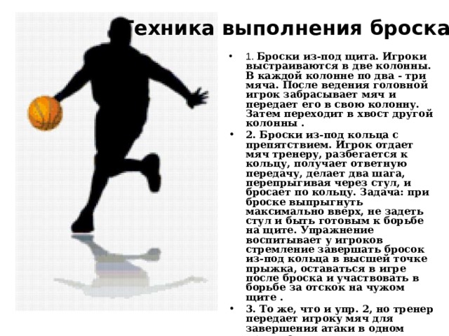 Тренировка броска   Техника выполнения броска 1. Броски из-под щита. Игроки выстраиваются в две колонны. В каждой колонне по два - три мяча. После ведения головной игрок забрасывает мяч и передает его в свою колонну. Затем переходит в хвост другой колонны . 2. Броски из-под кольца с препятствием. Игрок отдает мяч тренеру, разбегается к кольцу, получает ответную передачу, делает два шага, перепрыгивая через стул, и бросает по кольцу. Задача: при броске выпрыгнуть максимально вверх, не задеть стул и быть готовым к борьбе на щите. Упражнение воспитывает у игроков стремление завершать бросок из-под кольца в высшей точке прыжка, оставаться в игре после броска и участвовать в борьбе за отскок на чужом щите . 3. То же, что и упр. 2, но тренер передает игроку мяч для завершения атаки в одном прыжке. 