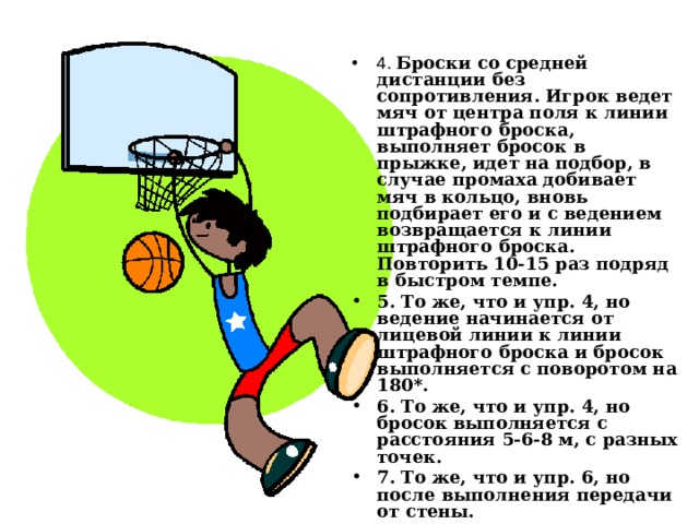 4. Броски со средней дистанции без сопротивления. Игрок ведет мяч от центра поля к линии штрафного броска, выполняет бросок в прыжке, идет на подбор, в случае промаха добивает мяч в кольцо, вновь подбирает его и с ведением возвращается к линии штрафного броска. Повторить 10-15 раз подряд в быстром темпе. 5. То же, что и упр. 4, но ведение начинается от лицевой линии к линии штрафного броска и бросок выполняется с поворотом на 180*. 6. То же, что и упр. 4, но бросок выполняется с расстояния 5-6-8 м, с разных точек. 7. То же, что и упр. 6, но после выполнения передачи от стены. 