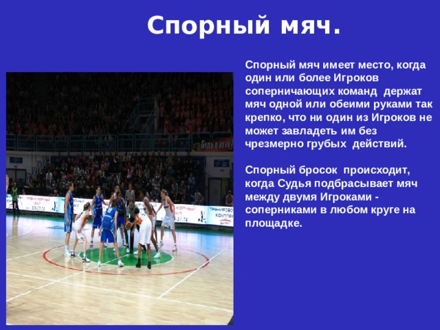 Спорный мяч. Спорный мяч имеет место, когда один или более Игроков соперничающих команд держат мяч одной или обеими руками так крепко, что ни один из Игроков не может завладеть им без чрезмерно грубых действий. Спорный бросок происходит, когда Судья подбрасывает мяч между двумя Игроками - соперниками в любом круге на площадке. 