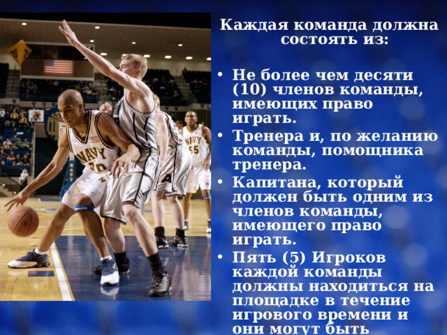 Каждая команда должна состоять из: Не более чем десяти (10) членов команды, имеющих право играть. Тренера и, по желанию команды, помощника тренера. Капитана, который должен быть одним из членов команды, имеющего право играть. Пять (5) Игроков каждой команды должны находиться на площадке в течение игрового времени и они могут быть заменены 