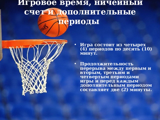 Игровое время, ничейный счет и дополнительные периоды    Игра состоит из четырех (4) периодов по десять (10) минут. Продолжительность перерыва между первым и вторым, третьим и четвертым периодами игры и перед каждым дополнительным периодом составляет две (2) минуты. 