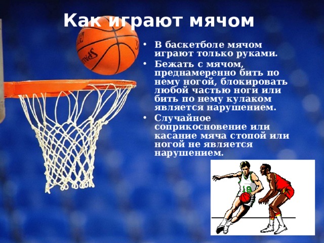 Как играют мячом   В баскетболе мячом играют только руками. Бежать с мячом, преднамеренно бить по нему ногой, блокировать любой частью ноги или бить по нему кулаком является нарушением. Случайное соприкосновение или касание мяча стопой или ногой не является нарушением. 