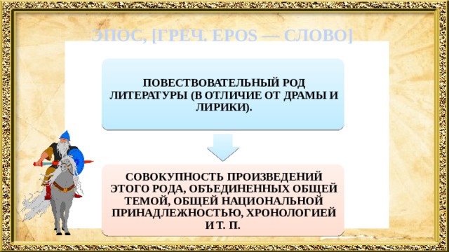  ЭПОС, [ГРЕЧ. EPOS — СЛОВО]   ПОВЕСТВОВАТЕЛЬНЫЙ РОД ЛИТЕРАТУРЫ (В ОТЛИЧИЕ ОТ ДРАМЫ И ЛИРИКИ). СОВОКУПНОСТЬ ПРОИЗВЕДЕНИЙ ЭТОГО РОДА, ОБЪЕДИНЕННЫХ ОБЩЕЙ ТЕМОЙ, ОБЩЕЙ НАЦИОНАЛЬНОЙ ПРИНАДЛЕЖНОСТЬЮ, ХРОНОЛОГИЕЙ И Т. П. 