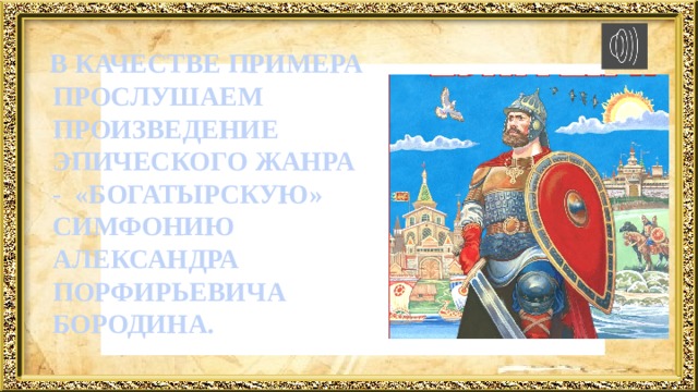  В КАЧЕСТВЕ ПРИМЕРА ПРОСЛУШАЕМ ПРОИЗВЕДЕНИЕ ЭПИЧЕСКОГО ЖАНРА - «БОГАТЫРСКУЮ» СИМФОНИЮ АЛЕКСАНДРА ПОРФИРЬЕВИЧА БОРОДИНА. 