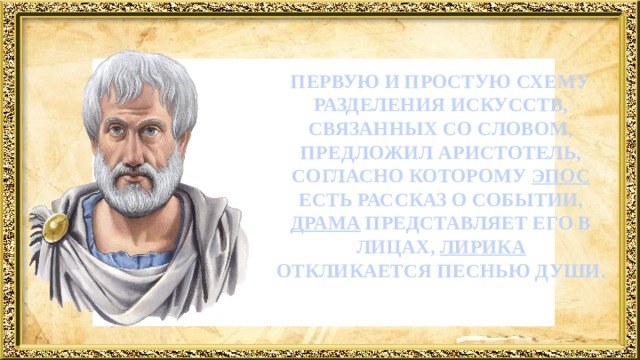   ПЕРВУЮ И ПРОСТУЮ СХЕМУ РАЗДЕЛЕНИЯ ИСКУССТВ, СВЯЗАННЫХ СО СЛОВОМ, ПРЕДЛОЖИЛ АРИСТОТЕЛЬ, СОГЛАСНО КОТОРОМУ ЭПОС ЕСТЬ РАССКАЗ О СОБЫТИИ, ДРАМА ПРЕДСТАВЛЯЕТ ЕГО В ЛИЦАХ, ЛИРИКА ОТКЛИКАЕТСЯ ПЕСНЬЮ ДУШИ.      