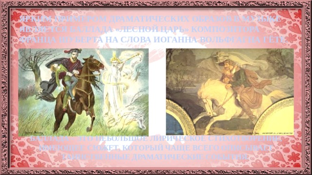 ЯРКИМ ПРИМЕРОМ ДРАМАТИЧЕСКИХ ОБРАЗОВ В МУЗЫКЕ ЯВЛЯЕТСЯ БАЛЛАДА «ЛЕСНОЙ ЦАРЬ» КОМПОЗИТОРА ФРАНЦА ШУБЕРТА НА СЛОВА ИОГАННА ВОЛЬФГАГНА ГЁТЕ. БАЛЛАДА – ЭТО НЕБОЛЬШОЕ ЛИРИЧЕСКОЕ СТИХОТВОРЕНИЕ, ИМЕЮЩЕЕ СЮЖЕТ, КОТОРЫЙ ЧАЩЕ ВСЕГО ОПИСЫВАЕТ ТАИНСТВЕННЫЕ ДРАМАТИЧЕСКИЕ СОБЫТИЯ. 