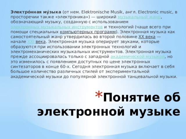Электро́нная му́зыка (от нем. Elektronische Musik, англ. Electronic music, в просторечии также «электроника») — широкий музыкальный жанр , обозначающий музыку, созданную с использованием электронных музыкальных инструментов и технологий (чаще всего при помощи специальных компьютерных программ ). Электронная музыка как самостоятельный жанр утвердилась во второй половине XX века — начале XXI  века . Электронная музыка оперирует звуками, которые образуются при использовании электронных технологий и электромеханических музыкальных инструментов. Электронная музыка прежде ассоциировалась только с западной академической музыкой , но это изменилось с появлением доступных по цене электронных синтезаторов в конце 60-х. Сегодня электронная музыка включает в себя большое количество различных стилей от экспериментальной академической музыки до популярной электронной танцевальной музыки. Понятие об электронной музыке 