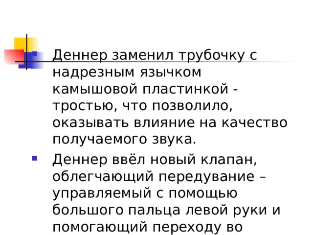 Деннер заменил трубочку с надрезным язычком камышовой пластинкой - тростью, что позволило, оказывать влияние на качество получаемого звука. Деннер ввёл новый клапан, облегчающий передувание – управляемый с помощью большого пальца левой руки и помогающий переходу во вторую октаву. 