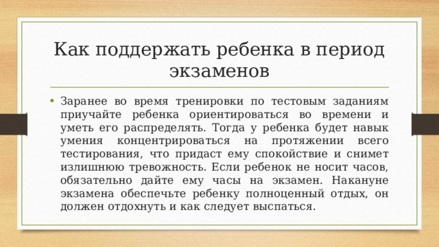 Как поддержать ребенка в период экзаменов Заранее во время тренировки по тестовым заданиям приучайте ребенка ориентироваться во времени и уметь его распределять. Тогда у ребенка будет навык умения концентрироваться на протяжении всего тестирования, что придаст ему спокойствие и снимет излишнюю тревожность. Если ребенок не носит часов, обязательно дайте ему часы на экзамен. Накануне экзамена обеспечьте ребенку полноценный отдых, он должен отдохнуть и как следует выспаться. 