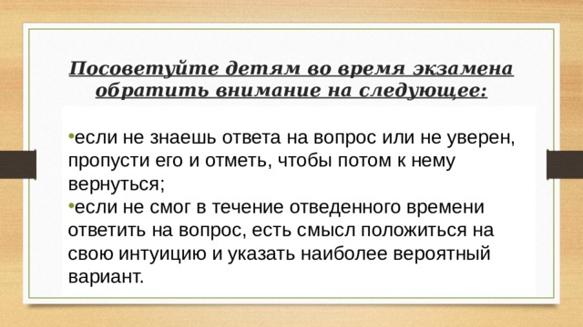 Посоветуйте детям во время экзамена обратить внимание на следующее: если не знаешь ответа на вопрос или не уверен, пропусти его и отметь, чтобы потом к нему вернуться; если не смог в течение отведенного времени ответить на вопрос, есть смысл положиться на свою интуицию и указать наиболее вероятный вариант. 