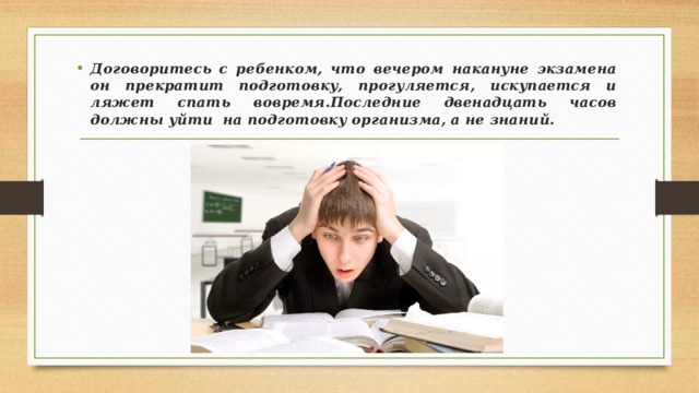 Договоритесь с ребенком, что вечером накануне экзамена он прекратит подготовку, прогуляется, искупается и ляжет спать вовремя.Последние двенадцать часов должны уйти  на подготовку организма, а не знаний. 
